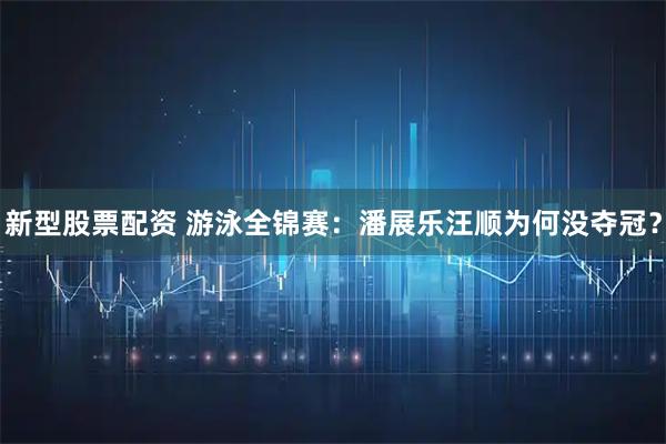 新型股票配资 游泳全锦赛：潘展乐汪顺为何没夺冠？