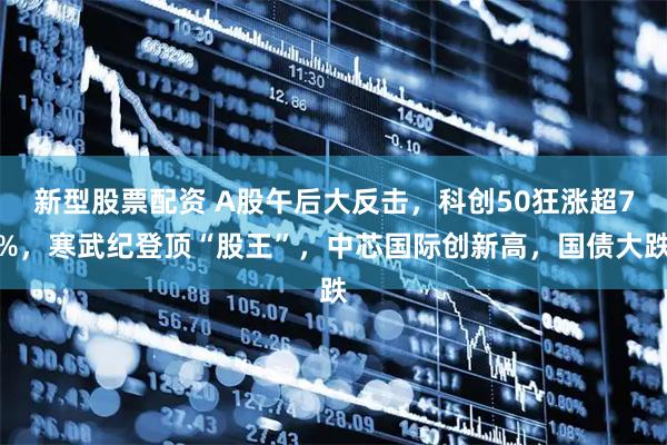 新型股票配资 A股午后大反击，科创50狂涨超7%，寒武纪登顶“股王”，中芯国际创新高，国债大跌