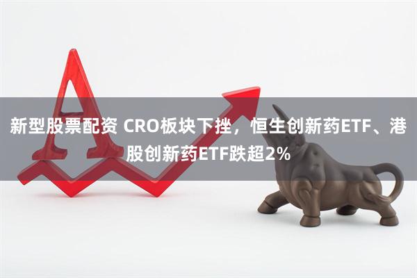 新型股票配资 CRO板块下挫，恒生创新药ETF、港股创新药ETF跌超2%