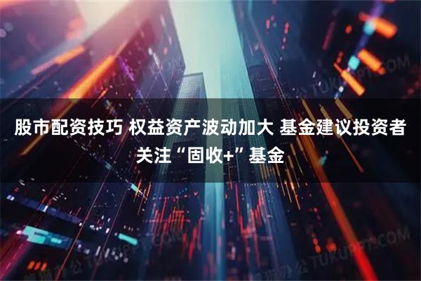 股市配资技巧 权益资产波动加大 基金建议投资者关注“固收+”基金