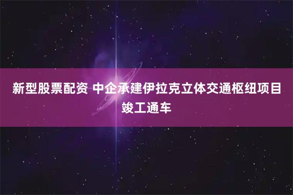 新型股票配资 中企承建伊拉克立体交通枢纽项目竣工通车