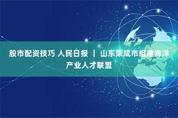 股市配资技巧 人民日报 ｜ 山东荣成市组建海洋产业人才联盟