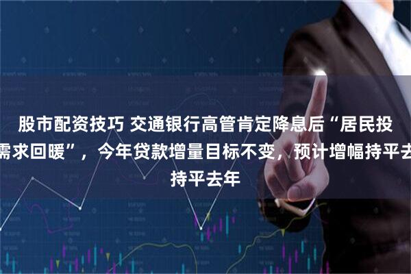 股市配资技巧 交通银行高管肯定降息后“居民投资需求回暖”，今年贷款增量目标不变，预计增幅持平去年