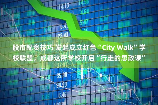股市配资技巧 发起成立红色“City Walk”学校联盟，成都这所学校开启“行走的思政课”