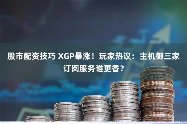 股市配资技巧 XGP暴涨！玩家热议：主机御三家订阅服务谁更香？