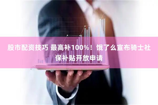 股市配资技巧 最高补100%！饿了么宣布骑士社保补贴开放申请