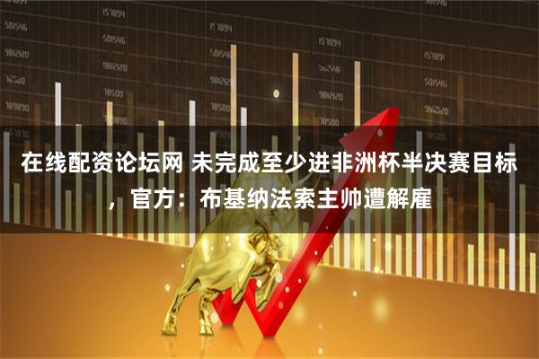 在线配资论坛网 未完成至少进非洲杯半决赛目标，官方：布基纳法索主帅遭解雇