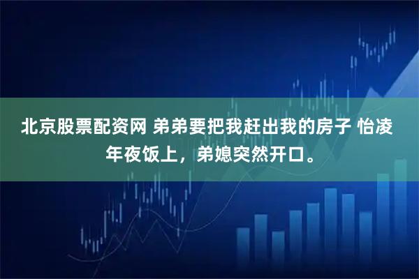 北京股票配资网 弟弟要把我赶出我的房子 怡凌 年夜饭上，弟媳突然开口。