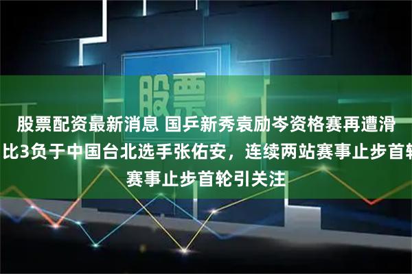 股票配资最新消息 国乒新秀袁励岑资格赛再遭滑铁卢，1比3负于中国台北选手张佑安，连续两站赛事止步首轮引关注