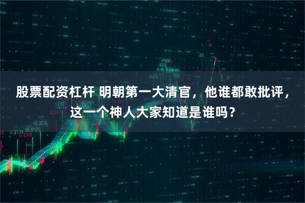 股票配资杠杆 明朝第一大清官，他谁都敢批评，这一个神人大家知道是谁吗？