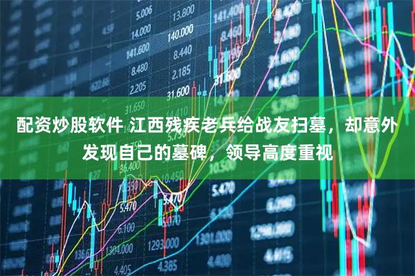 配资炒股软件 江西残疾老兵给战友扫墓，却意外发现自己的墓碑，领导高度重视