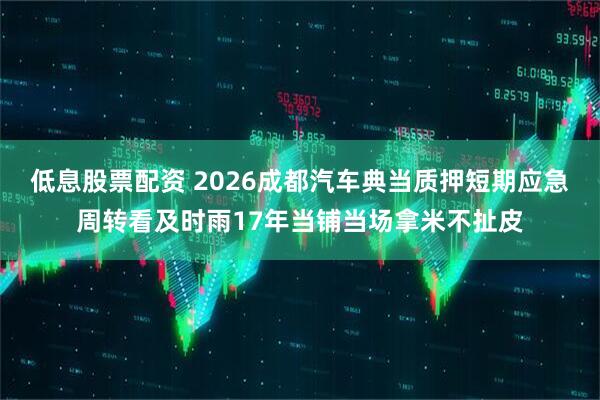 低息股票配资 2026成都汽车典当质押短期应急周转看及时雨17年当铺当场拿米不扯皮