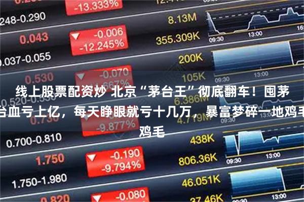 线上股票配资炒 北京“茅台王”彻底翻车！囤茅台血亏上亿，每天睁眼就亏十几万，暴富梦碎一地鸡毛