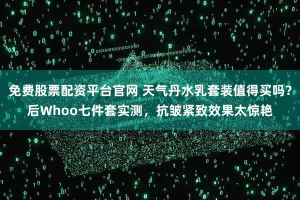 免费股票配资平台官网 天气丹水乳套装值得买吗？后Whoo七件套实测，抗皱紧致效果太惊艳