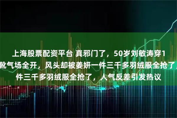 上海股票配资平台 真邪门了，50岁刘敏涛穿15万罗意威配游骑兵靴气场全开，风头却被姜妍一件三千多羽绒服全抢了，人气反差引发热议