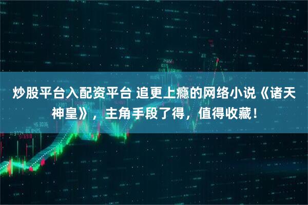 炒股平台入配资平台 追更上瘾的网络小说《诸天神皇》，主角手段了得，值得收藏！