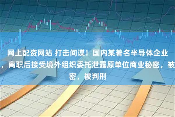 网上配资网站 打击间谍！国内某著名半导体企业员工，离职后接受境外组织委托泄露原单位商业秘密，被判刑