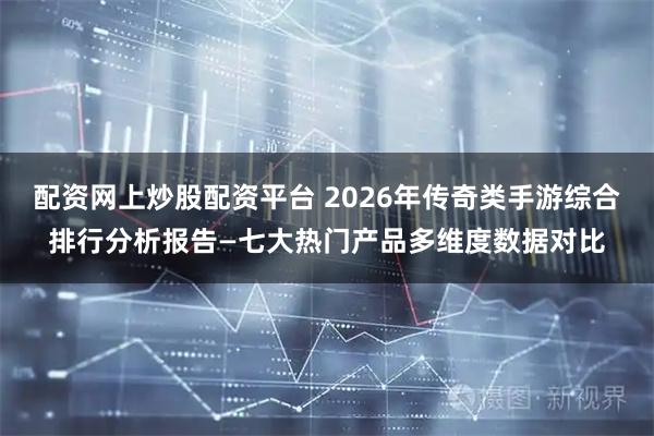 配资网上炒股配资平台 2026年传奇类手游综合排行分析报告—七大热门产品多维度数据对比