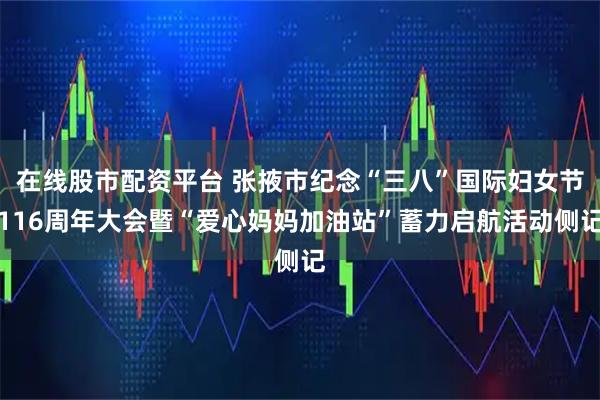 在线股市配资平台 张掖市纪念“三八”国际妇女节116周年大会暨“爱心妈妈加油站”蓄力启航活动侧记