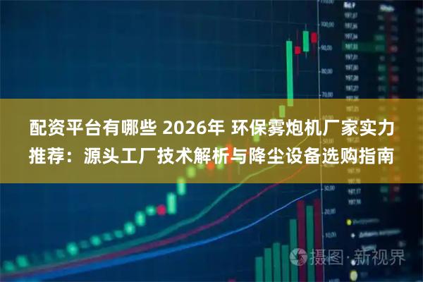 配资平台有哪些 2026年 环保雾炮机厂家实力推荐：源头工厂技术解析与降尘设备选购指南
