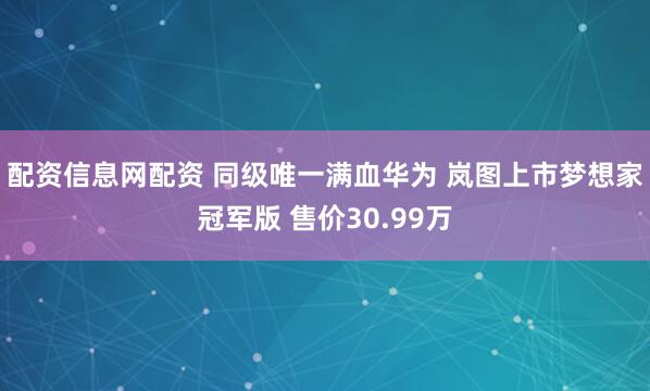 配资信息网配资 同级唯一满血华为 岚图上市梦想家冠军版 售价30.99万
