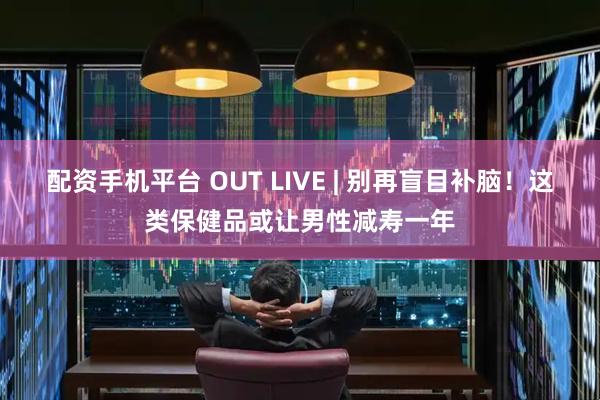 配资手机平台 OUT LIVE | 别再盲目补脑！这类保健品或让男性减寿一年