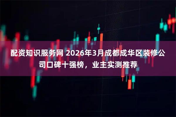 配资知识服务网 2026年3月成都成华区装修公司口碑十强榜，业主实测推荐