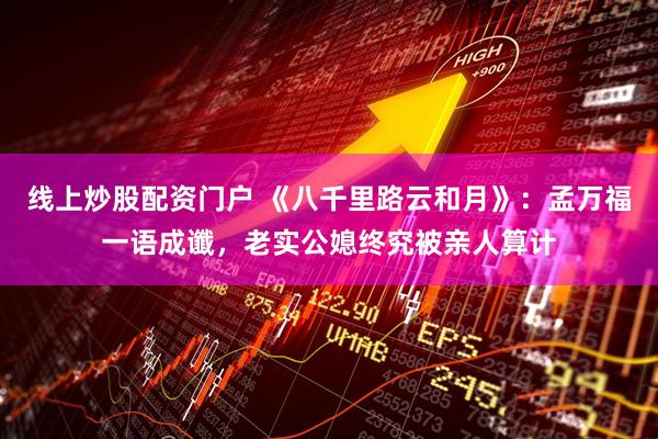 线上炒股配资门户 《八千里路云和月》：孟万福一语成谶，老实公媳终究被亲人算计