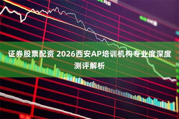 证券股票配资 2026西安AP培训机构专业度深度测评解析