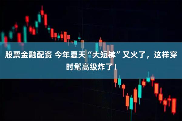 股票金融配资 今年夏天“大短裤”又火了，这样穿时髦高级炸了！