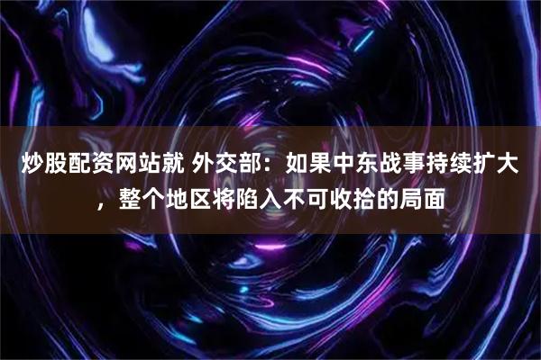 炒股配资网站就 外交部：如果中东战事持续扩大，整个地区将陷入不可收拾的局面