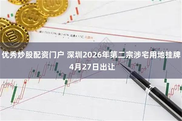 优秀炒股配资门户 深圳2026年第二宗涉宅用地挂牌 4月27日出让