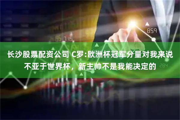 长沙股票配资公司 C罗:欧洲杯冠军分量对我来说不亚于世界杯，新主帅不是我能决定的