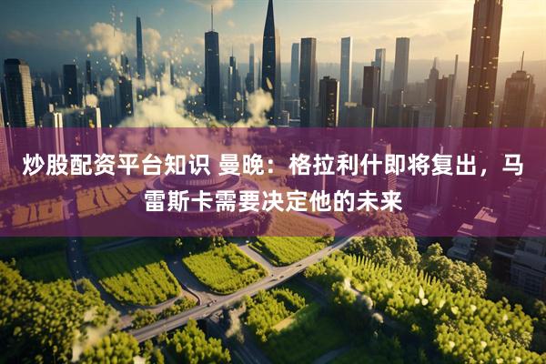 炒股配资平台知识 曼晚：格拉利什即将复出，马雷斯卡需要决定他的未来