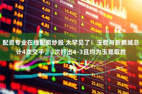 配资专业在线配资炒股 太罕见了！玉昆与新鹏城总计4次交手，3次打出4-3且均为玉昆取胜