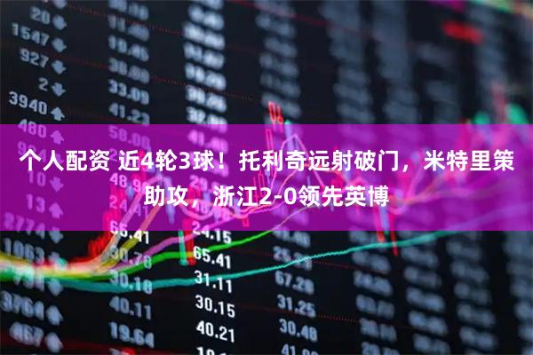 个人配资 近4轮3球！托利奇远射破门，米特里策助攻，浙江2-0领先英博