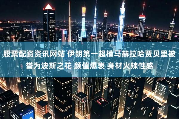 股票配资资讯网站 伊朗第一超模马赫拉哈贾贝里被誉为波斯之花 颜值爆表 身材火辣性感