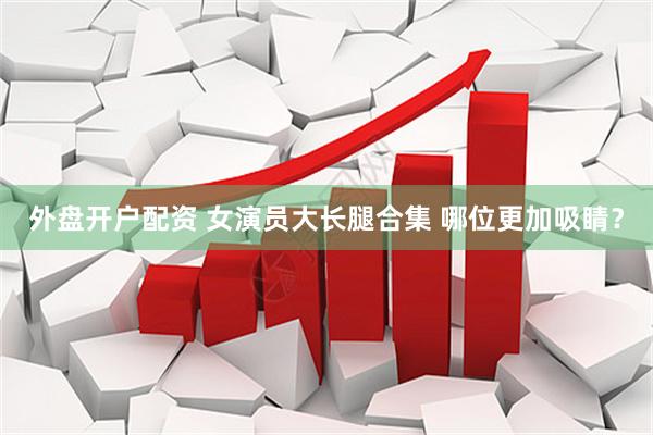 外盘开户配资 女演员大长腿合集 哪位更加吸睛？