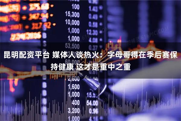 昆明配资平台 媒体人谈热火：字母哥得在季后赛保持健康 这才是重中之重