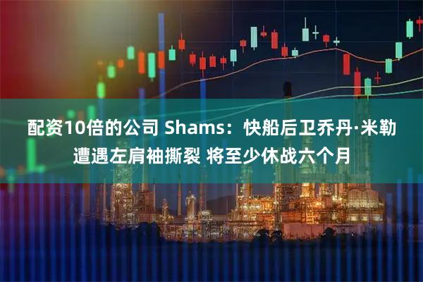 配资10倍的公司 Shams：快船后卫乔丹·米勒遭遇左肩袖撕裂 将至少休战六个月